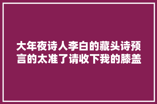 大年夜诗人李白的藏头诗预言的太准了请收下我的膝盖