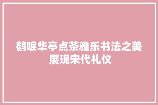鹤唳华亭点茶雅乐书法之美 展现宋代礼仪