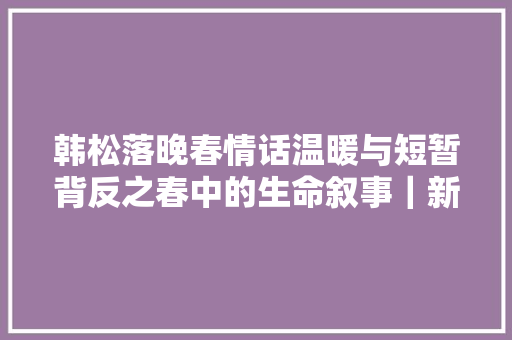 韩松落晚春情话温暖与短暂背反之春中的生命叙事｜新批评