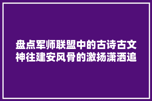 盘点军师联盟中的古诗古文神往建安风骨的激扬潇洒追忆汉乐府的古风流韵待续