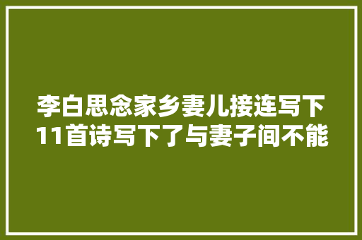 李白思念家乡妻儿接连写下11首诗写下了与妻子间不能说的秘密