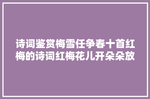 诗词鉴赏梅雪任争春十首红梅的诗词红梅花儿开朵朵放光彩