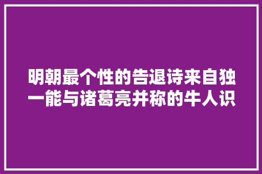 明朝最个性的告退诗来自独一能与诸葛亮并称的牛人识破还说破
