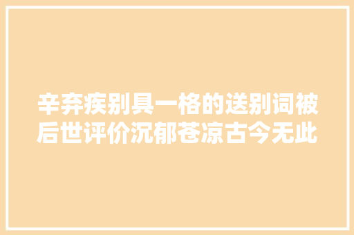 辛弃疾别具一格的送别词被后世评价沉郁苍凉古今无此笔力