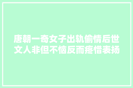唐朝一奇女子出轨偷情后世文人非但不恼反而疼惜表扬她