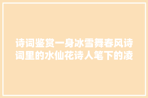 诗词鉴赏一身冰雪舞春风诗词里的水仙花诗人笔下的凌波仙子