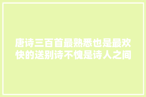 唐诗三百首最熟悉也是最欢快的送别诗不愧是诗人之间的诗意离去