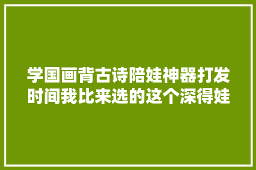 学国画背古诗陪娃神器打发时间我比来选的这个深得娃心