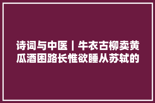 诗词与中医|牛衣古柳卖黄瓜酒困路长惟欲睡从苏轼的词中理解黄瓜 诗词与中医|牛衣古柳卖黄瓜酒困路长惟欲睡从苏轼的词中理解黄瓜