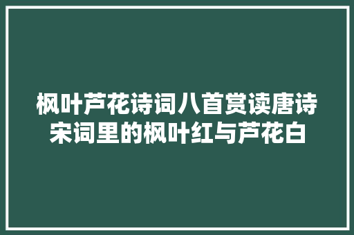 枫叶芦花诗词八首赏读唐诗宋词里的枫叶红与芦花白