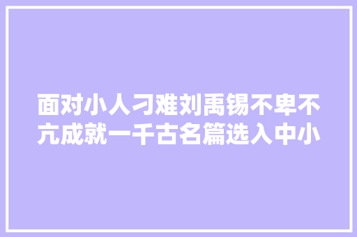 面对小人刁难刘禹锡不卑不亢成就一千古名篇选入中小学教材