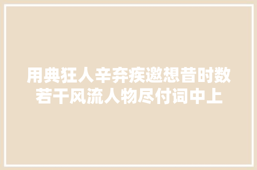 用典狂人辛弃疾邀想昔时数若干风流人物尽付词中上