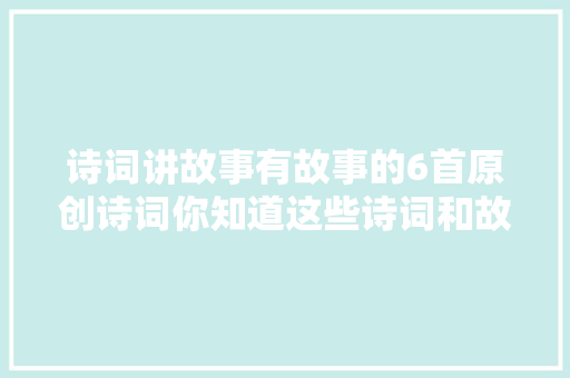 诗词讲故事有故事的6首原创诗词你知道这些诗词和故事吗