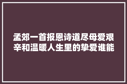 孟郊一首报恩诗道尽母爱艰辛和温暖人生里的挚爱谁能割舍