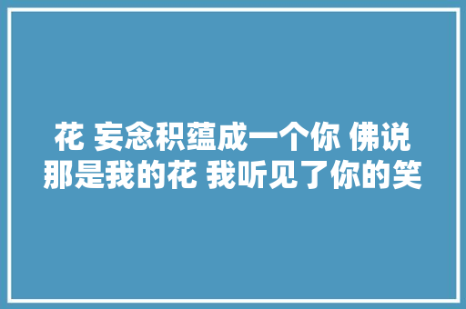 花 妄念积蕴成一个你 佛说那是我的花 我听见了你的笑