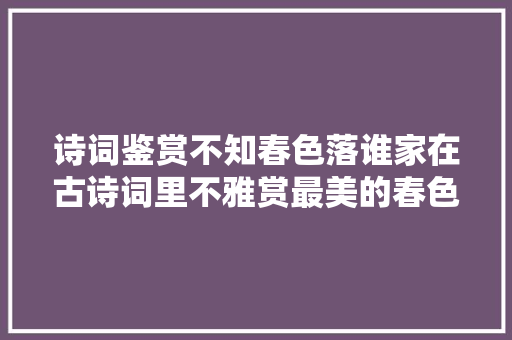诗词鉴赏不知春色落谁家在古诗词里不雅赏最美的春色