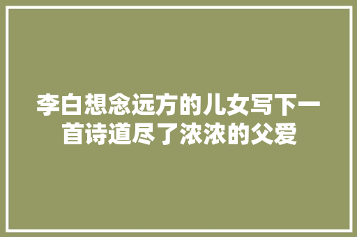李白想念远方的儿女写下一首诗道尽了浓浓的父爱