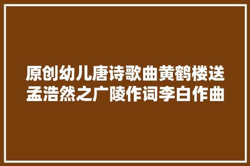 原创幼儿唐诗歌曲黄鹤楼送孟浩然之广陵作词李白作曲朱和荣