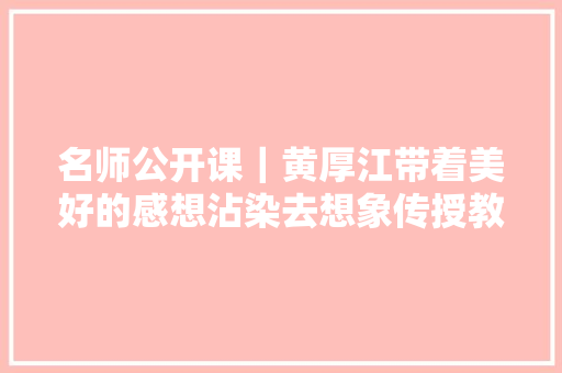 名师公开课｜黄厚江带着美好的感想沾染去想象传授教化实录
