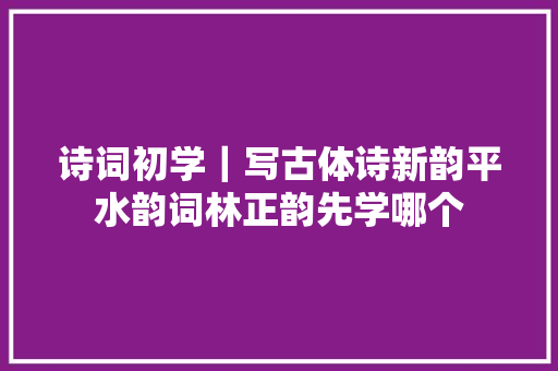 诗词初学｜写古体诗新韵平水韵词林正韵先学哪个