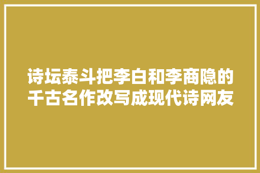 诗坛泰斗把李白和李商隐的千古名作改写成现代诗网友褒贬不一