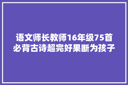 语文师长教师16年级75首必背古诗超完好果断为孩子留着