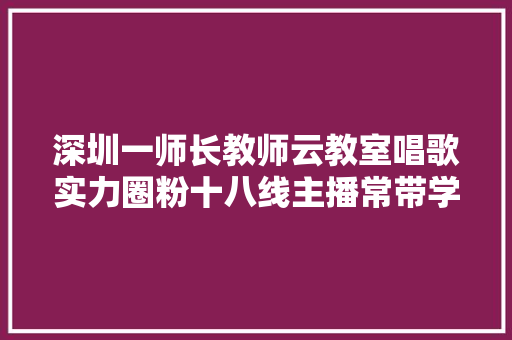 深圳一师长教师云教室唱歌实力圈粉十八线主播常带学生唱诗词