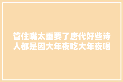 管住嘴太重要了唐代好些诗人都是因大年夜吃大年夜喝而一命呜呼的