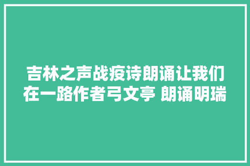 吉林之声战疫诗朗诵让我们在一路作者弓文亭 朗诵明瑞
