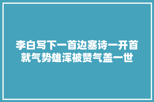 李白写下一首边塞诗一开首就气势雄浑被赞气盖一世