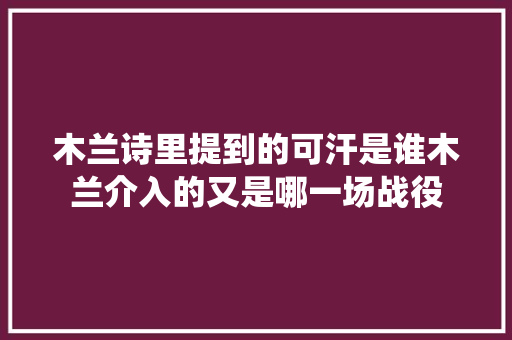 木兰诗里提到的可汗是谁木兰介入的又是哪一场战役