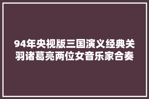 94年央视版三国演义经典关羽诸葛亮两位女音乐家合奏史诗
