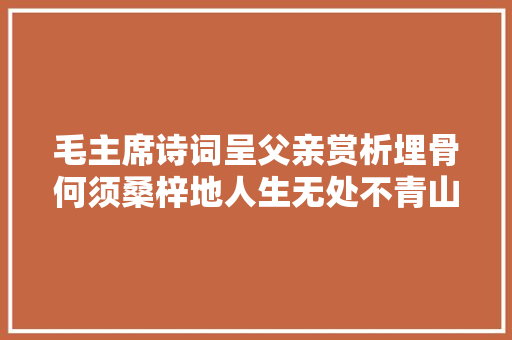 毛主席诗词呈父亲赏析埋骨何须桑梓地人生无处不青山。