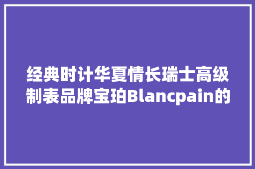 经典时计华夏情长瑞士高级制表品牌宝珀Blancpain的中国情缘 经典时计华夏情长瑞士高级制表品牌宝珀Blancpain的中国情缘