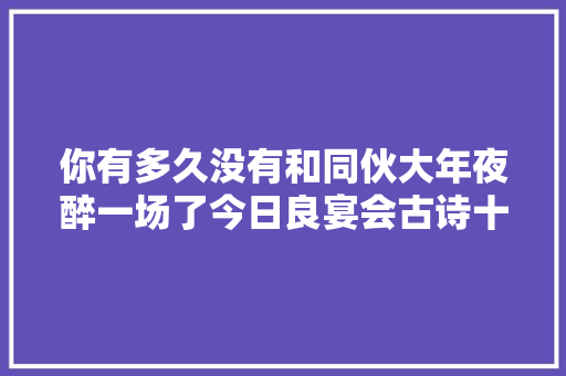 你有多久没有和同伙大年夜醉一场了今日良宴会古诗十九首
