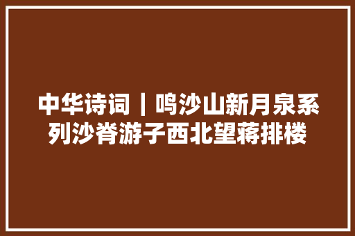 中华诗词｜鸣沙山新月泉系列沙脊游子西北望蒋排楼