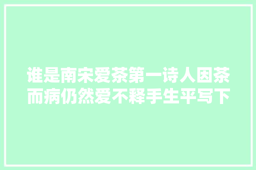 谁是南宋爱茶第一诗人因茶而病仍然爱不释手生平写下无数茶诗