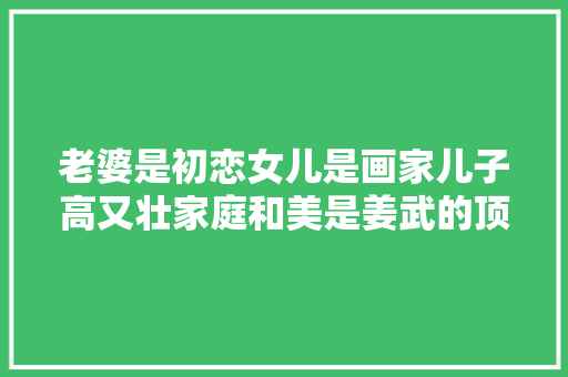 老婆是初恋女儿是画家儿子高又壮家庭和美是姜武的顶级炫富