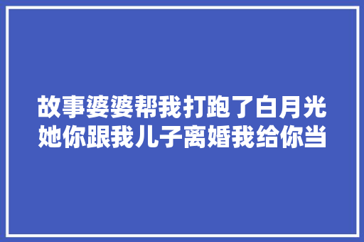 故事婆婆帮我打跑了白月光她你跟我儿子离婚我给你当红娘