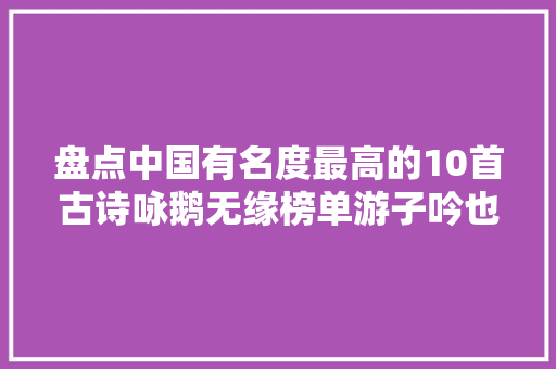盘点中国有名度最高的10首古诗咏鹅无缘榜单游子吟也只能垫底 盘点中国有名度最高的10首古诗咏鹅无缘榜单游子吟也只能垫底