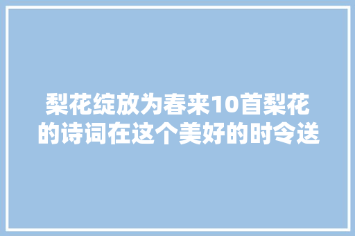 梨花绽放为春来10首梨花的诗词在这个美好的时令送给你