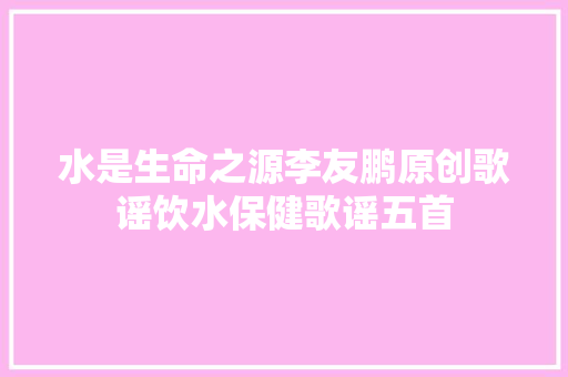 水是生命之源李友鹏原创歌谣饮水保健歌谣五首