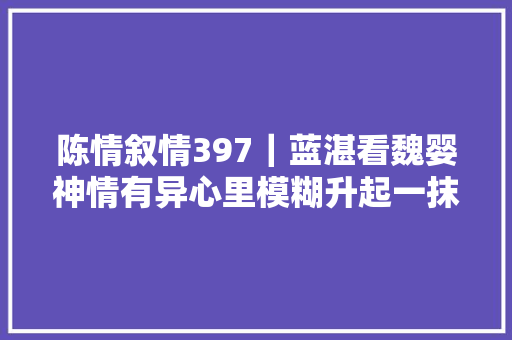 陈情叙情397｜蓝湛看魏婴神情有异心里模糊升起一抹不好的预感