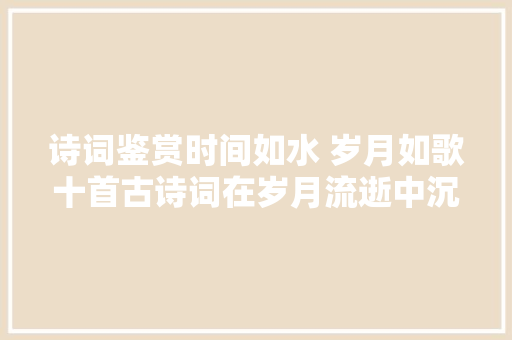 诗词鉴赏时间如水 岁月如歌十首古诗词在岁月流逝中沉淀自己