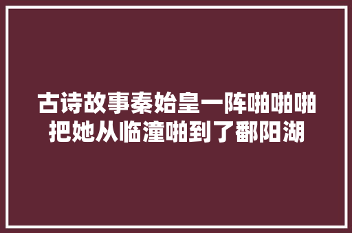 古诗故事秦始皇一阵啪啪啪把她从临潼啪到了鄱阳湖