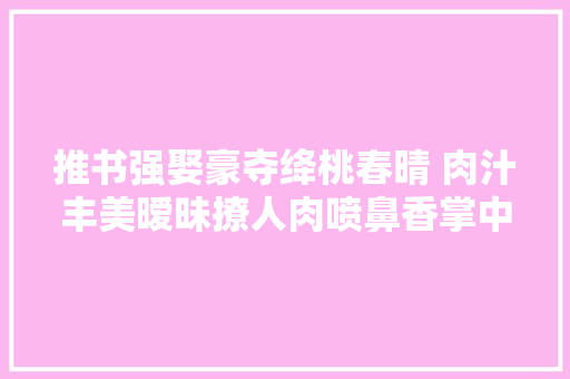 推书强娶豪夺绛桃春晴 肉汁丰美暧昧撩人肉喷鼻香掌中物 