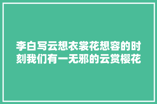 李白写云想衣裳花想容的时刻我们有一无邪的云赏樱花了