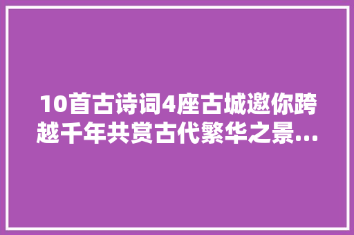 10首古诗词4座古城邀你跨越千年共赏古代繁华之景…