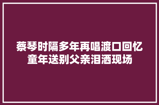 蔡琴时隔多年再唱渡口回忆童年送别父亲泪洒现场