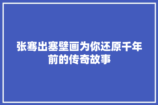 张骞出塞壁画为你还原千年前的传奇故事
